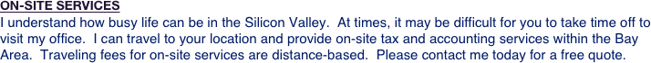 ON-SITE SERVICES
I understand how busy life can be in the Silicon Valley.  At times, it may be difficult for you to take time off to visit my office.  I can travel to your location and provide on-site tax and accounting services within the Bay Area.  Traveling fees for on-site services are distance-based.  Please contact me today for a free quote.