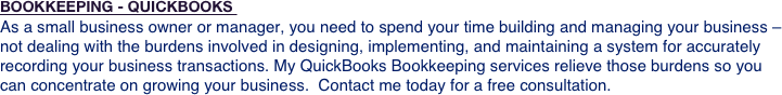 BOOKKEEPING - QUICKBOOKS 
As a small business owner or manager, you need to spend your time building and managing your business – not dealing with the burdens involved in designing, implementing, and maintaining a system for accurately recording your business transactions. My QuickBooks Bookkeeping services relieve those burdens so you can concentrate on growing your business.  Contact me today for a free consultation. 