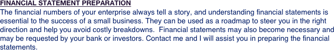 FINANCIAL STATEMENT PREPARATION
The financial numbers of your enterprise always tell a story, and understanding financial statements is essential to the success of a small business. They can be used as a roadmap to steer you in the right direction and help you avoid costly breakdowns.  Financial statements may also become necessary and may be requested by your bank or investors. Contact me and I will assist you in preparing the financial statements.
