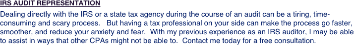 IRS AUDIT REPRESENTATION
Dealing directly with the IRS or a state tax agency during the course of an audit can be a tiring, time-consuming and scary process.   But having a tax professional on your side can make the process go faster, smoother, and reduce your anxiety and fear.  With my previous experience as an IRS auditor, I may be able to assist in ways that other CPAs might not be able to.  Contact me today for a free consultation. 