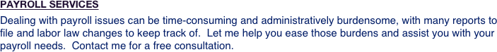 PAYROLL SERVICES
Dealing with payroll issues can be time-consuming and administratively burdensome, with many reports to file and labor law changes to keep track of.  Let me help you ease those burdens and assist you with your payroll needs.  Contact me for a free consultation.
